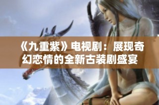 《九重紫》电视剧：展现奇幻恋情的全新古装剧盛宴