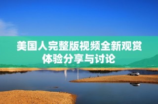 美国人完整版视频全新观赏体验分享与讨论