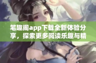 笔趣阁app下载全新体验分享，探索更多阅读乐趣与精彩内容