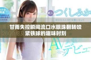 甘雨失控瞬间流口水眼珠翻转咬紧铁球的趣味时刻