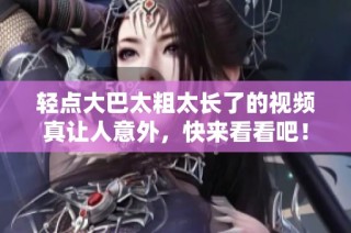 轻点大巴太粗太长了的视频真让人意外，快来看看吧！