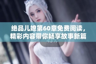 绝品儿媳第60章免费阅读，精彩内容带你畅享故事新篇