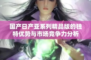 国产日产亚系列精品版的独特优势与市场竞争力分析