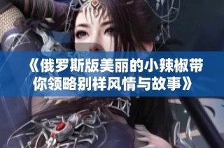 《俄罗斯版美丽的小辣椒带你领略别样风情与故事》