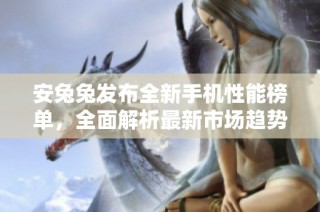 安兔兔发布全新手机性能榜单，全面解析最新市场趋势与热门机型