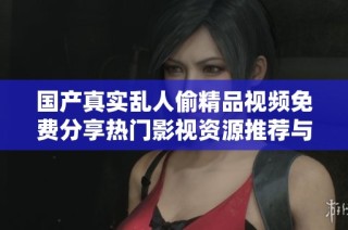 国产真实乱人偷精品视频免费分享热门影视资源推荐与观影体验