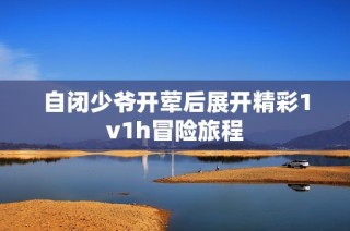 自闭少爷开荤后展开精彩1v1h冒险旅程