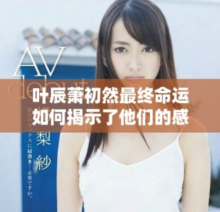 叶辰萧初然最终命运如何揭示了他们的感情与成长历程