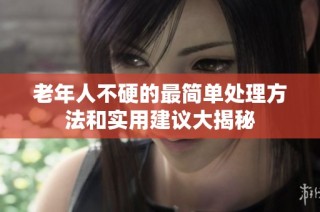 老年人不硬的最简单处理方法和实用建议大揭秘