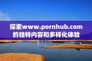 探索www.роrnhub.соm的独特内容和多样化体验
