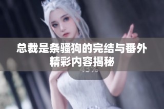 总裁是条骚狗的完结与番外精彩内容揭秘