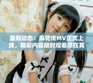 最新动态：麻花传MV正式上线，精彩内容随时观看尽在其中