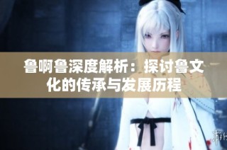 鲁啊鲁深度解析：探讨鲁文化的传承与发展历程