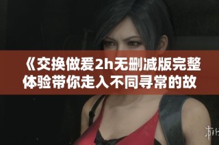 《交换做爰2h无删减版完整体验带你走入不同寻常的故事》