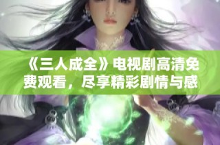 《三人成全》电视剧高清免费观看，尽享精彩剧情与感人故事