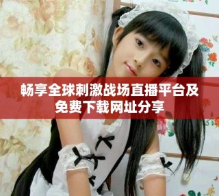 畅享全球刺激战场直播平台及免费下载网址分享