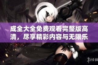 成全大全免费观看完整版高清，尽享精彩内容与无限乐趣！