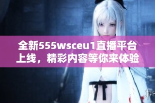 全新555wsceu1直播平台上线，精彩内容等你来体验
