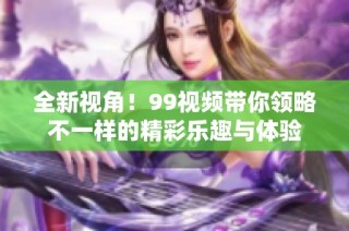 全新视角！99视频带你领略不一样的精彩乐趣与体验