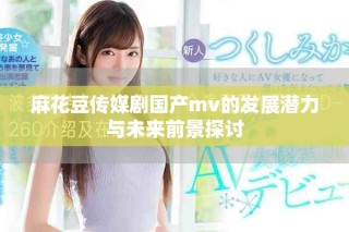 麻花豆传媒剧国产mv的发展潜力与未来前景探讨