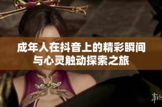 成年人在抖音上的精彩瞬间与心灵触动探索之旅