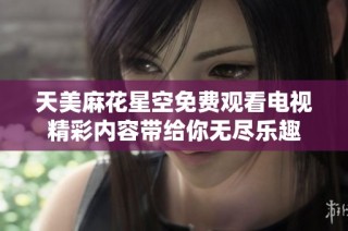 天美麻花星空免费观看电视精彩内容带给你无尽乐趣