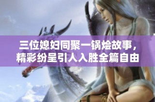 三位媳妇同聚一锅烩故事，精彩纷呈引人入胜全篇自由阅读
