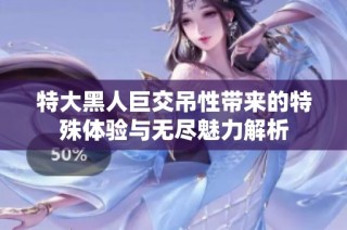 特大黑人巨交吊性带来的特殊体验与无尽魅力解析