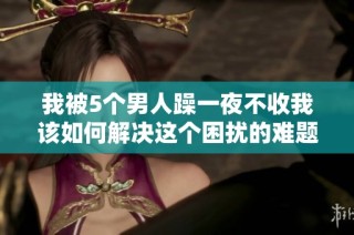 我被5个男人躁一夜不收我该如何解决这个困扰的难题