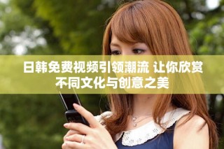 日韩免费视频引领潮流 让你欣赏不同文化与创意之美