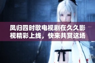 凤归四时歌电视剧在久久影视精彩上线，快来共赏这场视听盛宴！