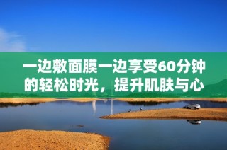 一边敷面膜一边享受60分钟的轻松时光，提升肌肤与心情