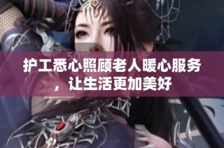 护工悉心照顾老人暖心服务，让生活更加美好