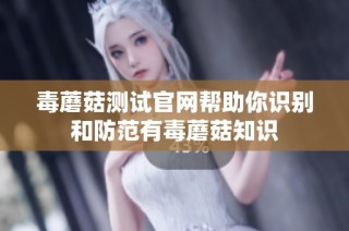毒蘑菇测试官网帮助你识别和防范有毒蘑菇知识