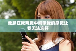 他趴在我两腿中间吸我的感觉让我无法忘怀