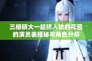 三根硕大一起挤入她的花苞的演员表揭秘与角色分析