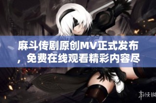 麻斗传剧原创MV正式发布，免费在线观看精彩内容尽在这里
