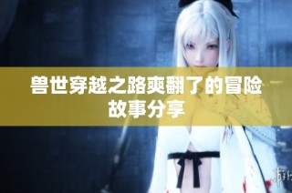 兽世穿越之路爽翻了的冒险故事分享
