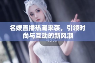 名媛直播热潮来袭，引领时尚与互动的新风潮