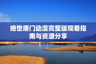 绝世唐门动漫完整版观看指南与资源分享