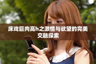 床戏巨肉高h之激情与欲望的完美交融探索