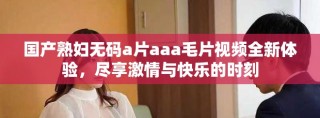 国产熟妇无码a片aaa毛片视频全新体验，尽享激情与快乐的时刻