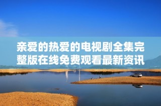 亲爱的热爱的电视剧全集完整版在线免费观看最新资讯与剧情分析