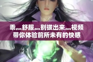乖灬舒服灬别拔出来灬视频带你体验前所未有的快感