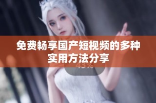 免费畅享国产短视频的多种实用方法分享