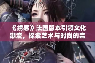 《绣感》法国版本引领文化潮流，探索艺术与时尚的完美结合