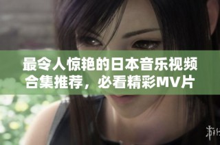 最令人惊艳的日本音乐视频合集推荐，必看精彩MV片段分享