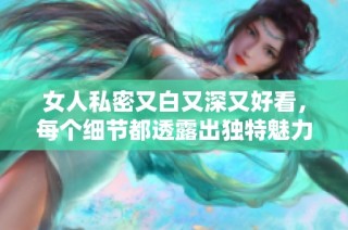 女人私密又白又深又好看，每个细节都透露出独特魅力与优雅