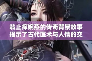 翁止痒婉燕的传奇背景故事揭示了古代医术与人情的交织