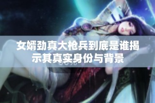 女婿劲真大枪兵到底是谁揭示其真实身份与背景